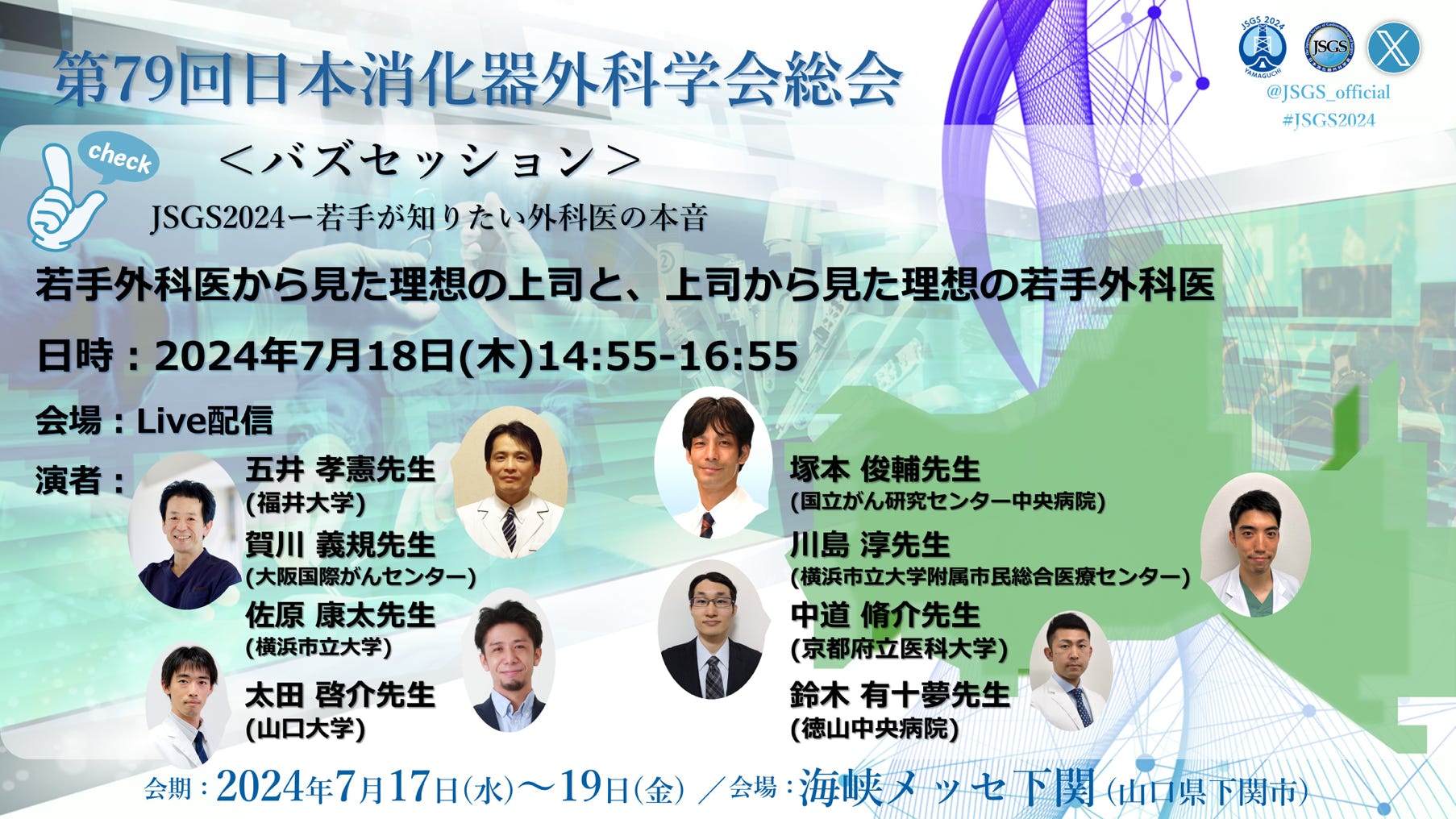 バズセッション＠JSGS2024ー若手が知りたい外科医の本音3 若手外科医から見た理想の上司と、上司から見た理想の若手外科医 ↓詳細 2024年7月18日（木曜日）14:55～16:55 会場：Live配信 演者： 五井孝憲（福井大学医学部 外科学（1）） 塚本俊輔（国立がん研究センター中央病院大腸外科） 賀川義規（大阪急性期・総合医療センター　消化器外科） 川島淳（横浜市立大学附属市民総合医療センター消化器病センター） 中道脩介（京都府立医科大学附属病院　消化器外科） 太田啓介（山口大学大学院医学系研究科　消化器・腫瘍外科学） 鈴木有十夢（独立行政法人 地域医療機能推進機構（JCHO） 徳山中央病院外科）
