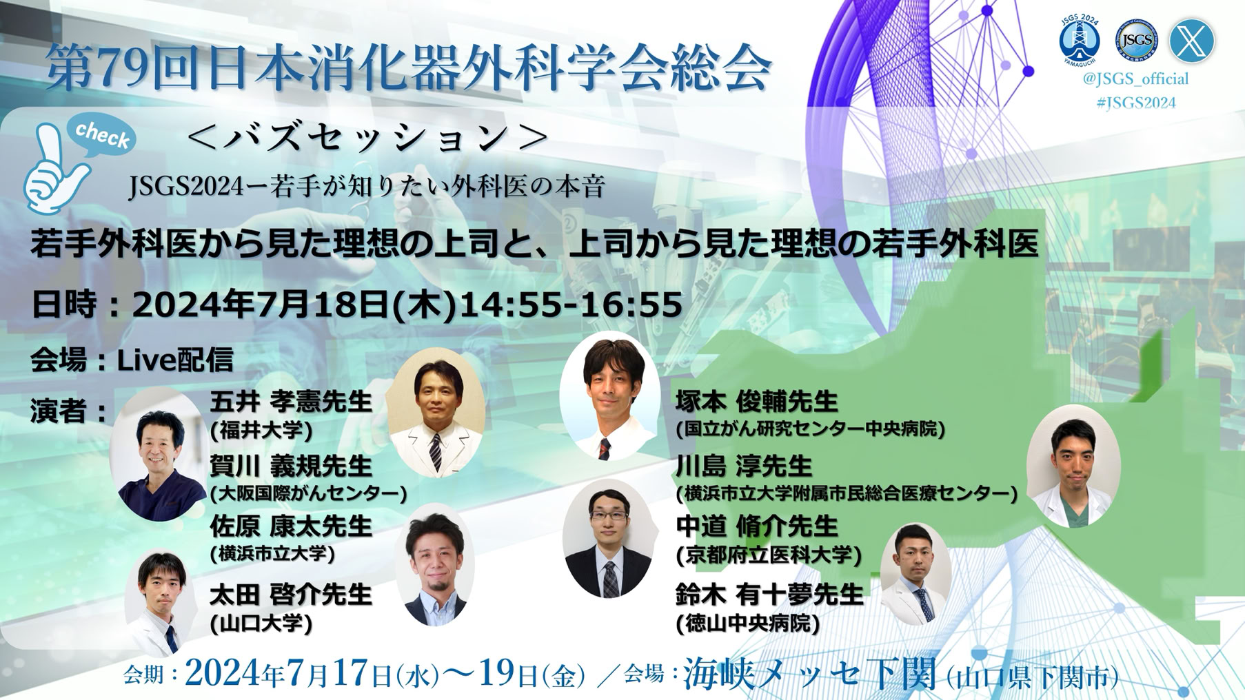 バズセッション＠JSGS2024ー若手が知りたい外科医の本音3 若手外科医から見た理想の上司と、上司から見た理想の若手外科医 ↓詳細 2024年7月18日（木曜日）14:55～16:55 会場：Live配信 演者： 五井孝憲（福井大学医学部 外科学（1）） 塚本俊輔（国立がん研究センター中央病院大腸外科） 賀川義規（大阪急性期・総合医療センター　消化器外科） 川島淳（横浜市立大学附属市民総合医療センター消化器病センター） 中道脩介（京都府立医科大学附属病院　消化器外科） 太田啓介（山口大学大学院医学系研究科　消化器・腫瘍外科学） 鈴木有十夢（独立行政法人 地域医療機能推進機構（JCHO） 徳山中央病院外科）